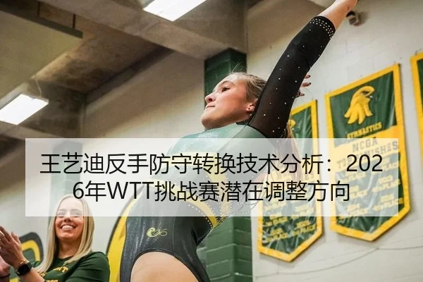 王艺迪反手防守转换技术分析：2026年WTT挑战赛潜在调整方向
